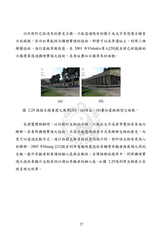 以往對於已經消失的歷史古蹟，只能透過既有的圖片或文字來想像古蹟昔
日的風貌，然而如果能結合擴增實境的技術，那麼可以在原遺址上，利用三維
繪圖技術，進行虛擬原貌恢復。在 2001 年Vlahakis等人[20]提出將已經毀損的
古蹟建築透過擴增實境之技術，在原址疊加古蹟原來的面貌。




              (a)           (b)

  圖 2.28 損毀古蹟重建之應用[20]：(a)原址；(b)疊加虛擬模型之面貌。


  在瀏覽博物館時，以往對於文物的介紹，只能從文字或者導覽語音來進行
瞭解，若善用擴增實境之技術，不在只能透過語音方式來瞭解文物的歷史，而
更可以透過互動方式，進行相關文物資訊的查詢與介紹，對於該文物有更深入
的瞭解。2005 年Huang [21]提出利用電腦視覺技術來輔導參觀者與展場之間的
互動，提升參觀者對展場的融入感與互動性；在博物館的應用中，利用擴增實
境之技術來顯示文物資訊以增加參觀者的融入感，如圖 2.29為利用文物展示系
統呈現之結果。




                     27
 