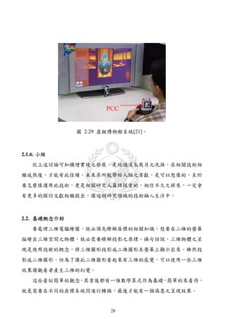 圖 2.29 虛擬博物館系統[21]。



2.1.6. 小結
   從上述討論可知擴增實境之發展，是經過漫長歲月之洗滌，在相關技術相
繼成熟後，才能有此佳績。未來其所能帶給人類之貢獻，是可以想像的，至於
要怎麼樣運用此技術，更是相關研究人員該探索的，相信不久之將來，一定會
有更多的探討文獻相繼提出，讓這個研究領域的技術融入生活中。



2.2. 基礎概念介紹
   要處理三維電腦繪圖，就必須先瞭解座標的相關知識，想要在二維的螢幕
描繪出三維空間之物體，就必需要瞭解投影之原理。換句話說，三維物體之呈
現是使用投射的概念，將三維圖形投影成二維圖形在螢幕上顯示出來。雖然投
影成二維圖形，但為了讓此二維圖形看起來有三維的感覺，可以使用一些三維
效果讓觀看者產生三維的幻覺。
   這些看似簡單的觀念，其背後都有一堆數學算式作為基礎，簡單的來看待，
就是需要在不同的座標系統間進行轉換，最後才能有一個滿意之呈現效果。


                       28
 