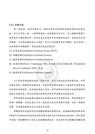 2.2.1. 座標系統
   對一個位置，通常需要給予一個固定單位的座標用來提供識別其位置所
做，所以不管是二維、三維都需要統一的測量與定位方式；在三維圖形處理中
將會使用多種座標系統，它們在各自的場合中有其獨特的地方，透過它們之間
的轉換，可以簡化圖形程式之開發，然而不同座標系要如何轉換，就必需深入
的去瞭解計算機圖學，常見座標系統有[53][55]：
(1) 世界座標系統(World Coordinate System, WCS)。
(2) 物體座標系統(Object Coordinate System)。
(3) 觀察座標系統(Observe Coordinate System)。
(4) 設備座標(Device Coordinates, DC) 系統與正規化設備座標 (Normalized
   Device Coordinates, NDC) 系統。
(5) 螢幕座標系統(Screen Coordinate System)。


   以下針對各個座標系統做一簡短介紹，首先介紹的是世界座標系統，世界
座標系統是一個獨特的座標系統，因為世界座標系統建立了描述其它座標系統
所需要的參考框架。從非技術意義上來說，世界座標系統所建立的是整個場景
的最大座標系統，其它的座標系統都是參考世界座標系統來建立的。
   世界座標系統也被廣泛稱為全局座標系統或宇宙座標系統。對整個場景中
的每一個物體，它的位置和方向一般是指它在世界座標中的值，它是一個絕對
座標，不會隨者觀察者方向之變化而改變。
   物體座標系統適合特定的物體相關連的座標系統，也被稱為模型座標系統
(Model Coordinate System)或局部座標系統(Local Coordinate System)，對於場景
中的每一個物體都可以有自己的物體座標系統，而且其和其它物體的物體座標



                                  29
 