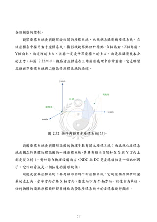 各個模型的控制。
  觀察座標系統是與觀察者相關的座標系統，也被稱為攝影機座標系統，在
該座標系中採用右手座標系統，攝影機觀察點位於原點，X軸為右，Z軸為前，
Y軸向上，而這裡的上方，並非一定是世界座標中的上方，而是指攝影機本身
的上方，如圖 2.32所示。觀察者座標系在三維圖形處理中非常重要，它是聯繫
三維世界座標系統與二維設備座標系統的橋樑。




           圖 2.32 物件與觀察者座標系統[55]。


  設備座標系統是與圖形設備的物理參數有關之座標系統；而正規化座標系
統是獨立於具體物理設備的一種座標系統 其具有顯示空間和在 X 與 Y 方向上
                  ，
都是從 0 到 1。對於每台物理設備而言，NDC 與 DC 是座標值相差一個比例因
子，它可以看成是一個抽象的圖形設備。
  最後是螢幕座標系統，其為顯示器的平面座標系統，它的座標原點位於螢
幕的左上角，水平方向右為 X 軸方向，垂直向下為 Y 軸方向，以像素為單位。
任何物體的頂點座標最終都要轉化為螢幕座標系統中的座標來進行顯示。




                     31
 