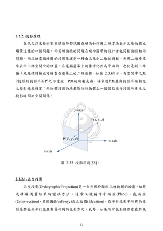2.2.2. 投影原理
   在很久以來藝術家與建築師都試圖在解決如何用二維方法表示三維物體或
場景這樣的一個問題，而其所面臨的問題在現今圖學的設計者也同樣面臨相同
問題。而三維電腦繪圖的投影原理是一種由三維到二維的過程，利用二維座標
來表示三維空間中的位置，在電腦螢幕上的像素仍然為平面的，也就是將三維
笛卡兒座標轉換成可繪製在螢幕上的二維座標，如圖 2.33所示，為空間中之點
P投影到投影平面P’之示意圖，P點的映射是由一條穿過P點並與投影平面相交
之投影線來確定；而物體投影的結果取決於物體上一個個點進行投影所產生之
投影線間之空間關係。




                    圖 2.33 投影問題[56]。



2.2.2.1. 正交投影
   正交投影(Orthographic Projection)是一系列用於顯示三維物體的輪廓、細節
或 精 確 測 量 結 果 的 變 換 方 法 。 通 常 又 被 稱 作 平 面 圖 (Plane) 、 截 面 圖
(Cross-section)、鳥瞰圖(Bird's-eye)或立面圖(Elevation)。在平行投影中所有的投
影線都互相平行並且有著相同的投影方向。此外，如果所有投影線都垂直於視



                             32
 