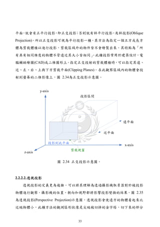 平面，就會有正平行投影，即正交投影；否則就有斜平行投影，及斜投影(Oblique
Projection)。所以正交投影可視為平行投影一種，其方法為指定一個立方或長方
體為剪裁體積以進行投影，剪裁區域外的物件皆不會繪製出來。其特點為「所
有具有相同維度的物體不管遠近其大小皆相同」
                    。此種投影常用於建築設計，電
腦輔助繪圖(CAD)或二維圖形上。指定正交投射的剪裁體積時，可以指定其遠、
近、左、右、上與下方剪裁平面(Clipping Planes)。在此觀察區域內的物體會投
射到螢幕的二維影像上，圖 2.34為正交投影示意圖。




                圖 2.34 正交投影示意圖。



2.2.2.2. 透視投影
   透視投影的定義更為複雜。可以將其理解為透過攝影機取景器對於被投影
物體進行觀察。攝影機的位置、朝向和視野都將影響投影變換的結果。圖 2.35
為透視投影(Perspective Projection)示意圖，透視投影會使遠方的物體看起來比
近端物體小，此種方法的觀測區形狀像是尖端被切掉的金字塔，切下來的部分


                       33
 