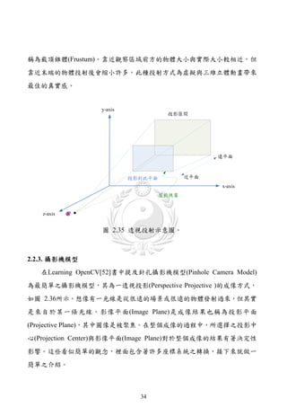 稱為截頂錐體(Frustum)。靠近觀察區域前方的物體大小與實際大小較相近，但
靠近末端的物體投射後會縮小許多。此種投射方式為虛擬與三維立體動畫帶來
最佳的真實感。




                  圖 2.35 透視投射示意圖。



2.2.3. 攝影機模型
   在Learning OpenCV[52]書中提及針孔攝影機模型(Pinhole Camera Model)
為最簡單之攝影機模型，其為一透視投影(Perspective Projective )的成像方式，
如圖 2.36所示。想像有一光線是從很遠的場景或很遠的物體發射過來，但其實
是來自於某一條光線。影像平面(Image Plane)是成像結果也稱為投影平面
(Projective Plane)，其中圖像是被聚焦。在整個成像的過程中，所選擇之投影中
心(Projection Center)與影像平面(Image Plane)對於整個成像的結果有著決定性
影響。這些看似簡單的觀念，裡面包含著許多座標系統之轉換，接下來就做一
簡單之介紹。



                           34
 