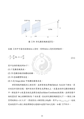 圖 2.36 針孔攝影機模型[52]。


在圖 2.36中可看到兩個相似三角形，利用相似三角形原理推得：


    h H            H
        或 h  f
    f   D          D                                            (2.1)


其中各個參數說明如下：
(1) f 是攝影機焦距。
(2) D 是攝影機到物體的距離。
(3) H 是物體實際高度。
(4) h 是 Image plane 中物體的圖像高度。
      將整個應用擴展到三維空間，並將整個光學軸(Optical Axis)往下移位，其
目的在於消除負號，讓所有的計算都在光學軸之上。在基本的針孔攝影機模型
中，將投影中心放置在歐氏座標系統(Euclidean Coordinate)的原點，並將影像平
面放置在Z 軸上距離原點為 f 的位置。在此針孔攝影機模型之下，一個在三維
空間的點 Q  (X, Y, Z) T ，其投影至二維影像上的q點，其中 q  ( x screen , y screen ) 。也就

是由投影中心與三維座標點Q之連線和成像平面之交點，如圖 2.37所示。




                                  35
 