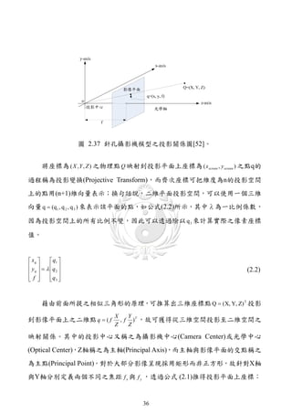 圖 2.37 針孔攝影機模型之投影關係圖[52]。


      將座標為 ( X , Y , Z ) 之物理點 Q 映射到投影平面上座標為 ( x screen , y screen ) 之點q的

過程稱為投影變換(Projective Transform)，而齊次座標可把維度為n的投影空間
上的點用(n+1)維向量表示；換句話說，二維平面投影空間，可以使用一個三維
向量 q  (q1 , q 2 , q 3 ) 來表示該平面的點，如公式(2.2)所示，其中λ為一比例係數，

因為投影空間上的所有比例不變，因此可以透過除以 q 3 來計算實際之像素座標

值。


 xq      q1 
 y    q 
 q       2                                                     (2.2)
f 
        q3 
           



      藉由前面所提之相似三角形的原理，可推算出三維座標點 Q  (X, Y, Z) T 投影
                           X    Y
到影像平面上之二維點 q  ( f           , f ) T ，故可獲得從三維空間投影至二維空間之
                           Z    Z

映射關係。其中的投影中心又稱之為攝影機中心(Camera Center)或光學中心
(Optical Center)，Z軸稱之為主軸(Principal Axis)，而主軸與影像平面的交點稱之
為主點(Principal Point)。對於大部分影像呈現採用矩形而非正方形，故針對X軸
與Y軸分別定義兩個不同之焦距 f x 與 f y ，透過公式 (2.1)推得投影平面上座標：


                                    36
 