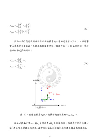 H       X
x screen  f x    f x  
               D       Z
                                                                    (2.3)
               H       Y 
y screen  f y    f y  
               D       Z



      然而公式(2.3)是在假設影像平面座標系統之原點是落在主點之上。不過事
實上並不完全是如此，其與主點的位置會有一位移存在，如圖 2.38所示。重新
整理如公式(2.4)所示：


               X
x screen  f x    c x
               Z
                                                                    (2.4)
               Y 
y screen  f y    c y
               Z




               圖 2.38 影像座標系統 ( x, y ) 與攝影機座標系統 ( xcam , y cam ) 。


      從公式(2.4)中可知 c x 與 c y 分別代表x與y上的偏移量，不過為了便於後續討

論，在此暫且將移位值忽略。接下來討論如何從攝影機座標系轉成影像座標系，


                                       37
 