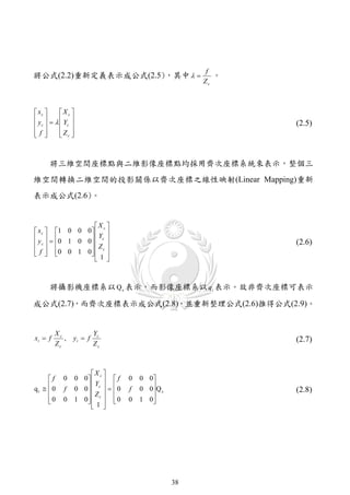 f
將公式(2.2)重新定義表示成公式(2.5)，其中                                。
                                                        Zc



 xc   X c 
y    Y 
 c     c                                                   (2.5)
f 
       Zc 
         



     將三維空間座標點與二維影像座標點均採用齊次座標系統來表示，整個三
維空間轉換二維空間的投影關係以齊次座標之線性映射(Linear Mapping)重新
表示成公式(2.6)。


                   X c 
 x c  1 0 0 0   
 y   0 1 0 0  Yc 
 c             Z                                         (2.6)
 f  0 0 1 0   c 
               1
                    



     將攝影機座標系以 Q c 表示，而影像座標系以 qi 表示。故非齊次座標可表示

成公式(2.7)，而齊次座標表示成公式(2.8)，並重新整理公式(2.6)推得公式(2.9)。


         Xc              Yc
xi  f      ,   yi  f                                         (2.7)
         Zc              Zc



                      X 
     f     0    0 0  c   f     0   0 0
qi   0         0 0  c    0       0 0 Q c
                       Y
           f        Z          f                         (2.8)
     0
           0    1 0  c   0
                     1            0   1 0
                                           
                       




                                                   38
 