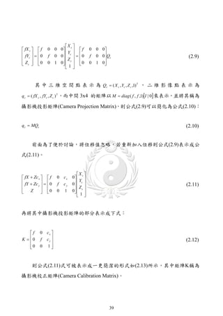 X 
 fX c   f    0      0 0  c   f       0   0 0
 fY    0           0 0  c    0         0 0Qc
                             Y
                f          Z            f                             (2.9)
 c 
 Zc   0
             0      1 0  c   0
                           1              0   1 0
                                                   
                             



       其 中 三 維 空 間 點 表 示 為 Qc  ( X c , Yc , Z c ,1) T ， 二 維 影 像 點 表 示 為

q c  ( fX c , fYc , Z c ) T ，而中間 3x4 的矩陣以 M  diag ( f , f ,1)I | 0 來表示，並將其稱為

攝影機投影矩陣(Camera Projection Matrix)，則公式(2.9)可以簡化為公式(2.10)：


q c  MQc                                                                (2.10)


     前面為了便於討論，將位移值忽略，若重新加入位移則公式(2.9)表示成公
式(2.11)。


                                    X 
 fX  Zc x   f       0   cx   0  c 
 fY  Zc    0       f   cy   0  c 
                                     Y
        y                       Z                                   (2.11)

    Z       0
                      0   1    0  c 
                                   1
                                     



再將其中攝影機投影矩陣的部分表示成下式：


    f      0   cx 
K  0
           f   cy 
                                                                        (2.12)
    0
           0   1 



     則公式(2.11)式可被表示成一更簡潔的形式如(2.13)所示，其中矩陣K稱為
攝影機校正矩陣(Camera Calibration Matrix)。




                                                     39
 