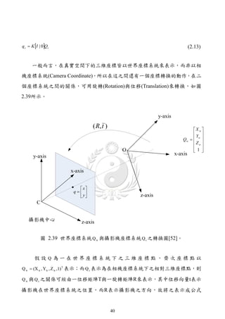 q c  K I | 0Qc                                       (2.13)


      一般而言，在真實空間下的三維座標皆以世界座標系統來表示，而非以相
機座標系統(Camera Coordinate)，所以在這之間還有一個座標轉換的動作，在二
個座標系統之間的關係，可用旋轉(Rotation)與位移(Translation)來轉換，如圖
2.39所示。



                                  
                             ( R, t )                      X w 
                                                           Y 
                                                      Qw   w 
                                                           Zw 
                                                            
                                                            1 




                       x
                    q 
                       y




           圖 2.39 世界座標系統 Q w 與攝影機座標系統 Q c 之轉換圖[52]。


       假設 Q 為一在世界座標系統下之三維座標點，齊次座標點以
Q w  (X w , Yw , Z w ,1) T 表示；而 Q c 表示為在相機座標系統下之相對三維座標點，則

Q w 與 Q c 之關係可經由一位移矩陣T與一旋轉矩陣R來表示，其中位移向量t表示

攝影機在世界座標系統之位置，而R表示攝影機之方向，故將之表示成公式


                                        40
 