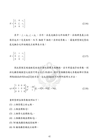 fx   0    cx 
K 0
         fy   cy 
                                                          (2.16)
   0
         0    1 



    其中， f x  fq x , f y  fq y 。另外，在感光耦合元件相機中，在物理意義上的

像素也不一定是矩形，而 X 軸與 Y 軸有一歪斜的參數 s ，最後將整個完整的
感光耦合元件相機校正矩陣表示為：


    fx   s    cx 
K 0
         fy   cy 
                                                          (2.17)
   0
         0    1 



    因此整個呈現過程是經過多重的座標系統轉換，若不考慮過多的參數，則
針孔攝影機模型之投影可用公式(2.18)表示 對於整個攝影機之參數矩陣計算採
                      。
用Heikkila和Silven[22]的方法，這也是OpenCV內部所採用之方法。


      1 0 0 0 
                 R     Rt 
q  K 0 1 0 0   T          Qw  K R |  Rt Qw  MQw
                        1 
               0                                         (2.18)
      0 0 1 0  
              
                            



重新整理各個參數說明如下：
(1) 二維影像上的 q 點。
(2) 三維座標點 Q。
(3) 三維齊次座標點 Qw。
(4) 三維攝影機座標點 Qc。
(5) M 稱為攝影機投影矩陣。
(6) K 稱為攝影機校正矩陣。


                                             42
 