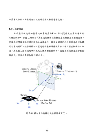 一簡單之介紹，再來則介紹追蹤所需要之相關背景技術。



2.3.1. 標記追蹤
   目前廣泛被使用的基準追蹤系統是由Kato 等人[7]發展出來並應用於
ARToolKit中，如圖 2.41所示，其透過座標轉換將標記座標轉換成攝影機座標，
然後依據門檻值取得標記矩形之四條線段，接著偵測標記內之圖案並找到具體
的對應識別ID，接著將標記位置透過向量矩陣轉換算出三維立體虛擬物件之位
置，然後載入圖標識別碼對應之三維立體虛擬物件，最後在標記位置上繪製虛
擬物件，運作示意圖如圖 2.42所示。



                                             Yc

            Camera Screen
             Coordinates                             Camera Coordinates
                                                Oc
                                                          Xc
                                                       xc

                         yc            ( xc , yc )


                    Zc

           Marker

                          Marker Coordinates
      Ym                 Xm (Xm,Ym,Zm)
                    Zm

               圖 2.41 標記座標與攝影機座標關係圖[7]。




                                  45
 
