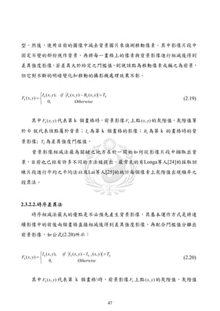 型。然後，使用目前的圖像中減去背景圖片來偵測移動像素。其中影像片段中
固定不變的部份視作背景，再將每一畫格上的像素與背景影像進行相減後得到
差異強度影像，若差異大於給定之門檻值，則視該點為移動像素或稱之為前景，
但它對不斷的明暗變化和移動的攝影機處理效果不彰。


               I ( x, y ), if I k ( x, y )  Bk ( x, y )  Td
Fk ( x, y )   k                                                      (2.19)
               0,                    Otherwise



       其中 Fk ( x, y ) 代表第 k 個畫格時，前景影像 Fk 上點 ( x, y) 的灰階值，灰階值等

於 0 就代表該點屬於背景； I k 為第 k 個畫格的影像； Bk 為第 k 的畫格時的背

景影像; Td 為差異強度門檻值。

       背景影像相減法最為關鍵之地方在於一開始如何從影像片段中擷取出背
景，目前也已經有許多不同的方法被提出，最常見的有Longa等人[24]的採取訓
練片段進行平均之平均法以及Lai等人[25]的統計每個像素上灰階值出現頻率之
投票法。



2.3.2.2. 時序差異法
       時序相減法最大的優點是不必預先產生背景影像，其基本運作方式是將連
續影像中的前後兩個畫格直接相減後得到差異強度影像，再配合門檻值分離出
前景影像，如公式(2.20)所示：


               I ( x, y ),   if I k ( x, y )  I k 1 ( x, y )  Td
Fk ( x, y )   k                                                      (2.20)
               0,                       Otherwise



       其中 Fk ( x, y ) 代表第 k 個畫格時，前景影像 Fk 上點 ( x, y ) 的灰階值，灰階值



                                                                  47
 