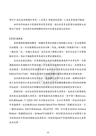 等於 0 就代表該點屬於背景； I k 是第 k 個畫格的影像；Td 為差異強度門檻值。

   由於時序相減法不需要使用到背景影像，適合在背景光影變化幅度較大的
情況下使用，但是對於偵測物體的形狀和位置也有較大的誤差。



2.3.2.3. 光流法
   當眼睛觀察運動物體時，物體的景像在眼睛之視網膜上形成一系列連續變
化的圖像，這一系列連續變化的資訊不斷「流過」視網膜（即圖像平面）
                               ，好像
一種光的「流」
      ，故稱之為光流。光流表達了圖像之變化，由於它包含了目標運
動的資訊，因此可被觀察者用來確定目標的運動情況。
   光流法在模式識別、計算機視覺以及其他圖像處理應用中非常有用，它與
運動檢測以及運動估計緊密相關。其定義為在連續的影像平面上，各個像素之
亮度梯度。其原理是利用連續影像中各像素的亮度變化找出影像中的光流場
(Optical Flow Field)，再藉光流場估計移動物體的運動向量後進行特徵匹配。
   光流與影像流最大的差別在於，當物體在空間中產生位移，連續的影像平
面上會有影像流以及光流的發生。影像流是因為物體與攝影機之間的相對移動
所造成的，光流則是由於物體的相對移動或是環境的亮度梯度改變而產生。
   廣義的說，光流法就是指偵測光線強弱改變之演算法，也就是以影像梯度
為匹配或追蹤基礎之演算法。最常被提及的兩種光流法，其中第一種由Lucas,
B.D.與Kanade, T. [26]於 1981 年所發表的方法，它以計算簡單、快速且經過多
年普遍應用，此法稱為Lucas–Kanade Optical Flow Method，簡稱LK光流法。另
一種則由Horn, B.K.P.與Schunck, B.G.[27]於 1981 年所發表的Horn–Schunck
Method，簡稱HS光流法。在OpenCV函數庫中，其針對LK光流法分別實現了金
字塔與非金字塔的LK稠密光流演算法；同樣的OpenCV亦提供HS光流法之演算
法函式庫。



                            48
 