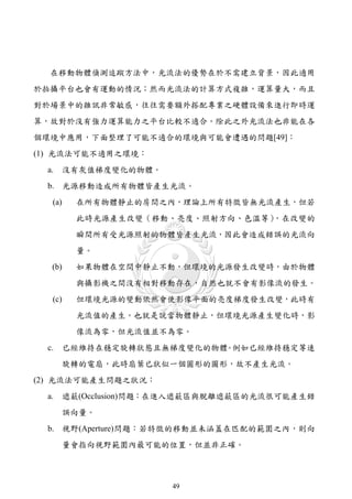 在移動物體偵測追蹤方法中，光流法的優勢在於不需建立背景，因此適用
於拍攝平台也會有運動的情況；然而光流法的計算方式複雜，運算量大，而且
對於場景中的雜訊非常敏感，往往需要額外搭配專業之硬體設備來進行即時運
算，故對於沒有強力運算能力之平台比較不適合。除此之外光流法也非能在各
個環境中應用，下面整理了可能不適合的環境與可能會遭遇的問題[49]：
(1) 光流法可能不適用之環境：
 a.      沒有灰值梯度變化的物體。
 b. 光源移動造成所有物體皆產生光流。
   (a)     在所有物體靜止的房間之內，理論上所有特徵皆無光流產生，但若
           此時光源產生改變（移動、亮度、照射方向、色溫等），在改變的
           瞬間所有受光源照射的物體皆產生光流，因此會造成錯誤的光流向
           量。
   (b)     如果物體在空間中靜止不動，但環境的光源發生改變時，由於物體
           與攝影機之間沒有相對移動存在，自然也就不會有影像流的發生。
   (c)     但環境光源的變動依然會使影像平面的亮度梯度發生改變，此時有
           光流值的產生。也就是說當物體靜止，但環境光源產生變化時，影
           像流為零，但光流值並不為零。
  c.     已經維持在穩定旋轉狀態且無梯度變化的物體 例如已經維持穩定等速
                             。
         旋轉的電扇，此時扇葉已狀似一個圓形的圖形，故不產生光流。
(2) 光流法可能產生問題之狀況：
  a.     遮蔽(Occlusion)問題：在進入遮蔽區與脫離遮蔽區的光流很可能產生錯
         誤向量。
  b. 視野(Aperture)問題：若特徵的移動並未涵蓋在匹配的範圍之內，則向
         量會指向視野範圍內最可能的位置，但並非正確。



                         49
 