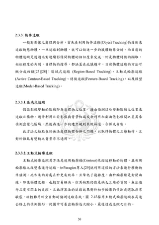 2.3.3. 物件追蹤
   一般對影像之處理與分析，首先是利用物件追蹤(Object Tracking)的技術來
追蹤動態物體，一旦追蹤到物體，就可以做進一步的肢體動作分析。而目前的
物體追蹤是透過比對連續影像間物體的相似度來完成，於是物體特徵的擷取，
相似程度的判別，目標物的搜尋，都涵蓋在此議題中。目前物體追蹤的方法可
概分成四類[23][28]：區域式追蹤 (Region-Based Tracking)、主動式輪廓追蹤
(Active Contour-Based Tracking)、特徵追蹤(Feature-Based Tracking)、以及模型
追蹤(Model-Based Tracking)。



2.3.3.1. 區域式追蹤
   假設影像變動的區域即為目標物之位置 藉由偵測這些變動區域之位置來
                    ，
追蹤目標物。通常利用目前影像與背景相減或者利用相鄰兩張影像間之差異來
偵測出變化區域，然後再進一步的建立規則來做篩選、合併或分割。
   此方法之缺點在於無法處理物體合併之問題，以取得物體之三維動作，且
對於雜亂有變動之背景亦不適用。


2.3.3.2. 主動式輪廓追蹤
   主動式輪廓追蹤其方法是使用輪廓線(Contour)來描述移動的物體，並利用
輪廓線之改變來進行追蹤，如Paragios等人[29]就利用這樣的方法來進行移動物
件偵測。此方法的好處在於更有效率，且降低了複雜度，由於輪廓線是封閉曲
線，即使物體交錯，也較容易解決。但其缺點仍然是缺乏三維的資訊，無法進
行三度空間上的追蹤，且此演算法的追蹤效果對於初步輪廓的偵測或選取非常
敏感，故較難用於全自動的偵測追蹤系統。圖 2.43採用主動式輪廓追蹤在高速
公路上的偵測情形，從圖中可看出輪廓逐次縮小，最後達成追蹤之目的。



                                50
 