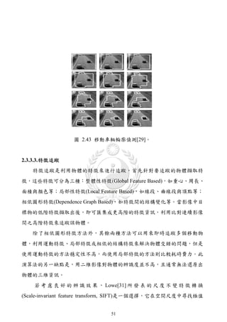 圖 2.43 移動車輛輪廓偵測[29]。


2.3.3.3. 特徵追蹤
   特徵追蹤是利用物體的特徵來進行追蹤，首先針對要追蹤的物體擷取特
徵，這些特徵可分為三種：整體性特徵(Global Feature Based)，如重心、周長、
面積與顏色等；局部性特徵(Local Feature Based)，如線段、曲線段與頂點等；
相依圖形特徵(Dependence Graph Based)，如特徵間的結構變化等。當影像中目
標物的低階特徵擷取出後，即可匯集成更高階的特徵資訊，利用比對連續影像
間之高階特徵來追蹤該物體。
   除了相依圖形特徵方法外，其餘兩種方法可以用來即時追蹤多個移動物
體，利用運動特徵、局部特徵或相依的結構特徵來解決物體交錯的問題，但是
使用運動特徵的方法穩定性不高，而使用局部特徵的方法則比較耗時費力。此
演算法的另一缺點是，用二維影像對物體的辨識度並不高，且通常無法還原出
物體的三維資訊。
    若 考 慮 良 好 的 辨 識 效 果 ， Lowe[31] 所 發 表 的 尺 度 不 變 特 徵 轉 換
(Scale-invariant feature transform, SIFT)是一個選擇，它在空間尺度中尋找極值


                            51
 