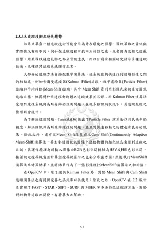 2.3.3.5. 追蹤技術之發展趨勢
   如果只單靠一種追蹤技術可能會因為外在環境之影響，導致萃取之資訊與
實際情況有所不同，例如在追蹤過程中找不到相似之處，或者因為交錯之遮蔽
影響，結果導致被遮蔽物之部分資訊遺失，所以目前有相關研究結合多種追蹤
技術，來確保其追蹤系統運作正常。
   大部分的追蹤方法會搭配數學演算法，使系統能夠快速找到連續影像之間
的相似處，例如卡爾曼濾波器(Kalman Filter)追蹤、粒子慮除器(Particle Filter)
追蹤和平均移動(Mean Shift)追蹤。其中 Mean Shift 是利用影像色彩的直方圖來
追蹤目標，但其對於快速移動物體之追蹤效果並不好；而 Kalman Filter 演算法
受限於線性系統與高斯分佈的預測問題，在較多雜訊的狀況下，其追蹤失敗之
情形將會提升。
   為了解決這個問題，Tanizaki[36]提出了Particle Filter 演算法以貝氏機率的
觀念，解決雜訊非高斯及非線性的問題，並且對快速移動之物體也有良好的效
果。除此之外，還有從Mean Shift改良成之Cam Shift(Continuously Adaptive
Mean-Shift)演算法，其主要通過視訊圖像中運動物體的顏色訊息來達到追蹤之
目的。其運作原理為將輸入影像由RGB色彩空間轉換為HSV或HSI色彩空間，
接著設定搜尋視窗並計算出搜尋視窗內之色彩分布直方圖，然後執行MeanShift
演算法來計算结果，並將結果作為下ㄧ張影像執行MeanShift演算法之初始值。
   在 OpenCV 中，除了提供 Kalman Filter 外，對於 Mean Shift 與 Cam Shift
追蹤演算法也有提供完善之函式庫以供使用；除此之外，OpenCV 在 2.2 版中
更實現了 FAST、STAR、SIFT、SURF 與 MSER 等多套特徵追蹤演算法，對於
對於物件追蹤之開發，有著莫大之幫助。




                             53
 