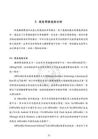 3. 現有開發技術分析

   因為擴增實境所涵蓋之影像技術非常廣泛，除了基礎的數位影像處理技術
外，還包括了計算機視覺和計算機圖學，若沒有一個整合開發環境，相信所要
涉略的領域將會非常的廣泛，所幸目前已經有眾多的開發平台提供應用程式開
發人員採用。此章首先針對既有之擴增實境平台做一介紹，再依據本文採用之
函式庫進行分析，並做一簡短的結論。



3.1. 現有技術分析
   擴增實境發展至今，已經有許多相關的開發平台，例如ARToolkit[72]、
ARTag[78]等，這些開發套件也多採用標記方式來達成擴增實境的應用，以下將
逐一探討。
   ARToolKit為美國華盛頓州立大學Human Interface Technology Laboratory的
Kato等人[7]使用C 語言所開發出來的一套擴增實境之電腦視覺追蹤函式庫，其
利用視訊追蹤能力來追蹤已定義之標記，並在標記處繪製指定的三維物件。其
解決了兩個擴增實境的問題－追蹤與虛擬物件互動的問題，然而僅能追蹤特定
之標記物件。
   在 ARtoolKit 套件推出後，有許多的開發套件架構在其上面發展出新的開
發平台，其目的不外乎提供更多的創作與運行環境，例如 NyARToolKit 與
jARToolKit 就是可以運作在 Java 上的 ARToolKit，除此之外 NyARToolKit 也支
援 C#以及 Android 作業系統；FLARToolkit 則是 Flash 版本的 ARToolKit；而
ARmagic 則是在 Windows 上運作的創作開發平台。當然這些新的開發平台依然
侷限在 ARToolKit 所提供的能力範圍下。
   ARToolKit Professional Edition[77]是ARToolKit商業化的版本，其結合了許



                             55
 