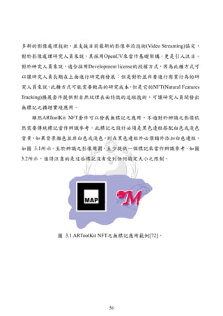 多新的影像處理技術，並支援目前最新的影像串流技術(Video Streaming)協定，
對於影像處理研究人員來說，其採用OpenCV來當作基礎架構，更是引人注目。
對於研究人員來說，適合採用Development license的授權方式，因為此種方式可
以讓研究人員長期在上面進行研究與發展；但是對於並非要進行商業行為的研
究人員來說 此種方式可能需要較高的研究成本 但是它的NFT(Natural Features
     ，               ，
Tracking)擴展套件提供對自然紋理表面特徵的追蹤技術，可讓研究人員開發出
無標記之擴增實境應用。
  雖然ARToolKit NFT套件可以發展無標記之應用，不過對於辨識之影像依
然需要傳統標記當作辨識參考，此標記之設計必須是黑色邊框搭配白色或淺色
背景，如果背景顏色並非白色或淺色，則在黑色邊框外必須額外添加白色邊框，
如圖 3.1所示。至於辨識之影像周圍，至少提供一個標記來當作辨識參考，如圖
3.2所示，值得注意的是這些標記沒有受到任何特定大小之限制。




         圖 3.1 ARToolKit NFT之無標記應用範例[72]。




                        56
 