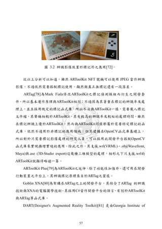 圖 3.2 辨識影像放置於標記外之應用[72]。


   從以上分析可以知道，雖然 ARToolKit NFT 號稱可以使用 JPEG 當作辨識
影像，不過依然需要搭配標記使用，顯然與真正無標記還有一段落差。
   ARTag[78]為Mark Fiala修改ARToolKit之標記偵測模組而衍生之開發套
件，所以基本運作原理與ARToolKit相同；不過因為其著重在標記的辨識率及處
理上，並且採用既定的標記函式庫，所以不必與ARToolKit一樣，需要載入標記
文件檔，其聲稱相較於ARToolKit，其有較高的辨識率及較短的處理時間。雖然
在標記辨識上優於ARToolKit，然而與ARToolKit同樣都屬於需要特定標記的函
式庫，依然不適用於非標記的應用領域；但其建構在OpenCV函式庫基礎上，
所以對於只需要標記影像處理的研究人員，可以採用此開發平台搭配OpenCV
函式庫來實現擴增實境的應用。除此之外，其支援.wrl(VRML)、.obj(Wavefront,
Maya)與.ase (3D-Studio export)這幾種三維模型的處理，相形之下只支援.wrl的
ARToolKit就顯得略遜一籌。
   ARToolKit Plus[79]為ARToolKit之延伸，除了功能性加強外，還可用在開發
行動裝置之平台上，其辨識標記原理來自於ARTag之靈感。
   Goblin XNA[80]為架構在ARTag之上的開發平台，其結合了ARTag 的辨識
技術與XNA的電腦圖學技術。其採用C#當作開發平台的語言，有別於ARToolKit
與ARTag等函式庫。
   DART(Designer's Augmented Reality Toolkit)[81] 是由Georgia Institute of



                                  57
 