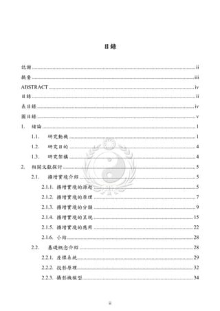 目錄


誌謝 ............................................................................................................................... ii
摘要 ..............................................................................................................................iii
ABSTRACT ................................................................................................................. iv
目錄 ............................................................................................................................... ii
表目錄 .......................................................................................................................... iv
圖目錄 ........................................................................................................................... v
1.     緒論 ....................................................................................................................... 1
       1.1.        研究動機 .................................................................................................. 1
       1.2.        研究目的 .................................................................................................. 4
       1.3.        研究架構 .................................................................................................. 4
2.     相關文獻探討 ....................................................................................................... 5
       2.1.        擴增實境介紹 .......................................................................................... 5
               2.1.1. 擴增實境的源起 ............................................................................... 5
               2.1.2. 擴增實境的原理 ............................................................................... 7
               2.1.3. 擴增實境的分類 ............................................................................... 9
               2.1.4. 擴增實境的呈現 ............................................................................. 15
               2.1.5. 擴增實境的應用 ............................................................................. 22
               2.1.6. 小結.................................................................................................. 28
       2.2.        基礎概念介紹 ........................................................................................ 28
               2.2.1. 座標系統.......................................................................................... 29
               2.2.2. 投影原理.......................................................................................... 32
               2.2.3. 攝影機模型...................................................................................... 34



                                                                 ii
 