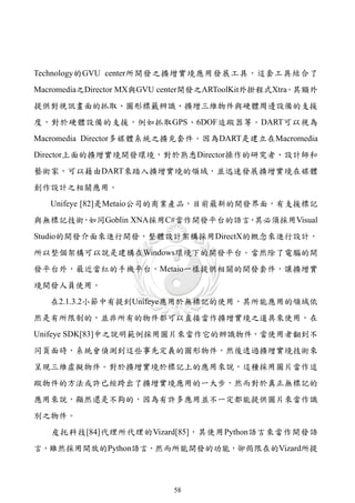 Technology的GVU center所開發之擴增實境應用發展工具，這套工具結合了
Macromedia之Director MX與GVU center開發之ARToolKit外掛程式Xtra。其額外
提供對視訊畫面的抓取、圖形標籤辨識、擴增三維物件與硬體周邊設備的支援
度，對於硬體設備的支援，例如抓取GPS、6DOF追蹤器等。DART可以視為
Macromedia Director多媒體系統之擴充套件。因為DART是建立在Macromedia
Director上面的擴增實境開發環境，對於熟悉Director操作的研究者、設計師和
藝術家，可以藉由DART來踏入擴增實境的領域，並迅速發展擴增實境在媒體
創作設計之相關應用。
   Unifeye [82]是Metaio公司的商業產品，目前最新的開發界面，有支援標記
與無標記技術 如同Goblin XNA採用C#當作開發平台的語言 其必須採用Visual
      ，                         ，
Studio的開發介面來進行開發，整體設計架構採用DirectX的概念來進行設計，
所以整個架構可以說是建構在Windows環境下的開發平台。當然除了電腦的開
發平台外，最近當紅的手機平台，Metaio一樣提供相關的開發套件，讓擴增實
境開發人員使用。
   在2.1.3.2小節中有提到Unifeye應用於無標記的使用，其所能應用的領域依
然是有所限制的，並非所有的物件都可以直接當作擴增實境之道具來使用，在
Unifeye SDK[83]中之說明範例採用圖片來當作它的辨識物件，當使用者翻到不
同頁面時，系統會偵測到這些事先定義的圖形物件，然後透過擴增實境技術來
呈現三維虛擬物件。對於擴增實境於標記上的應用來說，這種採用圖片當作追
蹤物件的方法或許已經跨出了擴增實境應用的一大步，然而對於真正無標記的
應用來說，顯然還是不夠的，因為有許多應用並不一定都能提供圖片來當作識
別之物件。
   皮托科技[84]代理所代理的Vizard[85]，其使用Python語言來當作開發語
言，雖然採用開放的Python語言，然而所能開發的功能，卻侷限在的Vizard所提



                            58
 