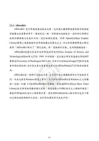 3.2.1. ARtoolKit
     ARToolKit 是計算機視覺追蹤函式庫，允許建立擴增實境應用程序將虛擬
影像疊加在真實世界中。要做到這一點，利用視訊追蹤能力，並即時計算標記
相對於攝像機之位置和方向。找到相關位置後，利用 OpenGL(Open Graphic
Library)繪製三維虛擬物件並準確地疊加在標記之上。所以針對擴增實境之標記
應用，ARToolKit 解決了「標記追蹤」與「虛擬物件互動」這兩個關鍵技術。
     ARToolKit的最初是由奈良科學技術研究所(Nara Institute of Science and
Technology)的Kato等人[7]於 1999 年所開發，並且被公佈在華盛頓大學的HIT
實驗室(University of Washington HIT Lab) 目前可以從SourceForge[73]取得這個
                                    。
套件開放原始碼，至於更完善之商業版本則可從ARToolWorks[77]中取得相關資
訊。
     ARToolKit是一套跨平台的函式庫 在不同平台之硬體處理部分可能略有不
                        ，
同，而本文將在Windows環境上實作，故只針對ARToolKit在Windows上之架構
做一討論，如圖 3.3為ARToolKit運作架構圖，其透過DSVL(Direct Show Video
Library)函式庫來取得攝影機之影像，及透過載入VMRL格式之三維物件模型，
最後利用OpenGL進行三維繪製作業，當然ARToolKit的核心程式部分包含了標
記之視訊追蹤與物件之定位，至於詳細運作則不在此介紹。




                              61
 
