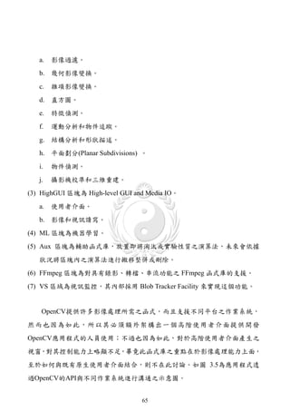 a.   影像過濾。
   b. 幾何影像變換。
   c.   雜項影像變換。
   d. 直方圖。
   e.   特徵偵測。
   f.   運動分析和物件追蹤。
   g. 結構分析和形狀描述。
   h. 平面劃分(Planar Subdivisions) 。
   i.   物件偵測。
   j.   攝影機校準和三維重建。
(3) HighGUI 區塊為 High-level GUI and Media IO。
   a.   使用者介面。
   b. 影像和視訊讀寫。
(4) ML 區塊為機器學習。
(5) Aux 區塊為輔助函式庫，放置即將淘汰或實驗性質之演算法，未來會依據
   狀況將區塊內之演算法進行搬移整併或刪除。
(6) FFmpeg 區塊為對具有錄影、轉檔、串流功能之 FFmpeg 函式庫的支援。
(7) VS 區域為視訊監控，其內部採用 Blob Tracker Facility 來實現這個功能。


    OpenCV提供許多影像處理所需之函式，而且支援不同平台之作業系統，
然 而 也 因 為 如 此 ， 所 以 其 必 須 額 外 架 構 出一 個 高 階 使 用 者 介 面 提 供 開 發
OpenCV應用程式的人員使用；不過也因為如此，對於高階使用者介面產生之
視窗，對其控制能力上略顯不足，畢竟此函式庫之重點在於影像處理能力上面，
至於如何與既有原生使用者介面結合，則不在此討論。如圖 3.5為應用程式透
過OpenCV的API與不同作業系統進行溝通之示意圖。


                                 65
 