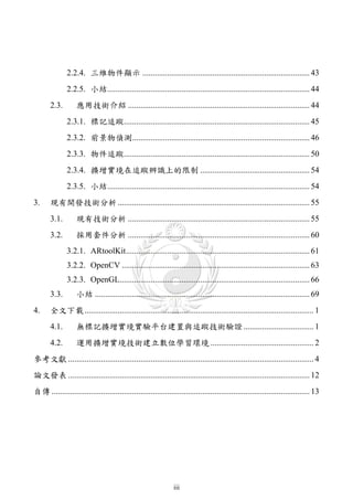 2.2.4. 三維物件顯示 ................................................................................. 43
               2.2.5. 小結.................................................................................................. 44
       2.3.        應用技術介紹 ........................................................................................ 44
               2.3.1. 標記追蹤.......................................................................................... 45
               2.3.2. 前景物偵測...................................................................................... 46
               2.3.3. 物件追蹤.......................................................................................... 50
               2.3.4. 擴增實境在追蹤辨識上的限制 ..................................................... 54
               2.3.5. 小結.................................................................................................. 54
3.     現有開發技術分析 ............................................................................................. 55
       3.1.        現有技術分析 ........................................................................................ 55
       3.2.        採用套件分析 ........................................................................................ 60
               3.2.1. ARtoolKit......................................................................................... 61
               3.2.2. OpenCV ........................................................................................... 63
               3.2.3. OpenGL............................................................................................ 66
       3.3.        小結 ........................................................................................................ 69
4.     全文下載 ............................................................................................................... 1
       4.1.        無標記擴增實境實驗平台建置與追蹤技術驗證 .................................. 1
       4.2.        運用擴增實境技術建立數位學習環境 .................................................. 2
參考文獻 ....................................................................................................................... 4
論文發表 ..................................................................................................................... 12
自傳 ............................................................................................................................. 13




                                                                iii
 