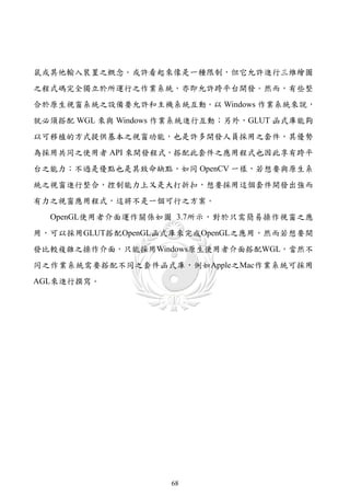 鼠或其他輸入裝置之概念。或許看起來像是一種限制，但它允許進行三維繪圖
之程式碼完全獨立於所運行之作業系統，亦即允許跨平台開發。然而，有些整
合於原生視窗系統之設備要允許和主機系統互動。以 Windows 作業系統來說，
就必須搭配 WGL 來與 Windows 作業系統進行互動；另外，GLUT 函式庫能夠
以可移植的方式提供基本之視窗功能，也是許多開發人員採用之套件，其優勢
為採用共同之使用者 API 來開發程式，搭配此套件之應用程式也因此享有跨平
台之能力；不過是優點也是其致命缺點，如同 OpenCV 一樣，若想要與原生系
統之視窗進行整合，控制能力上又是大打折扣，想要採用這個套件開發出強而
有力之視窗應用程式，這將不是一個可行之方案。
  OpenGL使用者介面運作關係如圖 3.7所示，對於只需簡易操作視窗之應
用，可以採用GLUT搭配OpenGL函式庫來完成OpenGL之應用，然而若想要開
發比較複雜之操作介面，只能採用Windows原生使用者介面搭配WGL，當然不
同之作業系統需要搭配不同之套件函式庫，例如Apple之Mac作業系統可採用
AGL來進行撰寫。




                     68
 
