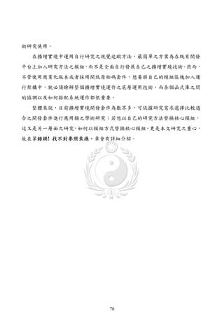 術研究使用。
  在擴增實境中運用自行研究之視覺追蹤方法，最簡單之方案為在既有開發
平台上加入研究方法之模組，而不是全面自行發展自己之擴增實境技術。然而，
不管使用商業化版本或者採用開放原始碼套件，想要將自己的模組區塊加入運
行架構中，就必須瞭解整個擴增實境運作之底層運用技術，而各個函式庫之間
的協調以及如何搭配系統運作都很重要。
  整體來說，目前擴增實境開發套件為數眾多，可依據研究需求選擇比較適
合之開發套件進行應用類之學術研究；若想以自己的研究方法替換核心模組，
這又是另一層面之研究，如何以模組方式替換核心模組，更是本文研究之重心，
故在第錯誤! 找不到參照來源。章會有詳細介紹。




                 70
 