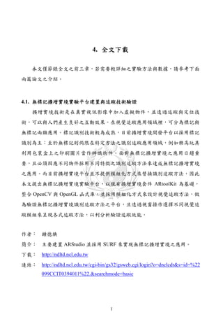 4. 全文下載

    本文僅節錄全文之前三章，若需要較詳細之實驗方法與數據，請參考下面
兩篇論文之介紹。



4.1. 無標記擴增實境實驗平台建置與追蹤技術驗證
    擴增實境技術是在真實視訊影像中加入虛擬物件，並透過追蹤與定位技
術，可以與人們產生良好之互動效果。在視覺追蹤應用領域裡，可分為標記與
無標記兩類應用。標記識別技術較為成熟，目前擴增實境開發平台以採用標記
識別為主；至於無標記則侷限在特定方法之識別追蹤應用領域，例如樂高玩具
利用包裝盒上之印刷圖片當作辨識物件。面對無標記擴增實境之應用日趨重
要，且必須因應不同物件採用不同特徵之識別追蹤方法來達成無標記擴增實境
之應用。而目前擴增實境平台並不提供模組化方式來替換識別追蹤方法，因此
本文提出無標記擴增實境實驗平台，以現有擴增實境套件 ARtoolKit 為基礎，
整合 OpenCV 與 OpenGL 函式庫，並採用模組化方式來設計視覺追蹤方法，做
為驗證無標記擴增實境識別追蹤方法之平台，且透過視窗操作選擇不同視覺追
蹤模組來呈現各式追蹤方法，以利分析驗證追蹤效能。


作者： 鍾德煥
簡介： 主要建置 ARStudio 並採用 SURF 來實現無標記擴增實境之應用。
下載： http://ndltd.ncl.edu.tw
連結： http://ndltd.ncl.edu.tw/cgi-bin/gs32/gsweb.cgi/login?o=dnclcdr&s=id=%22
        099CCIT0394011%22.&searchmode=basic




                                     1
 