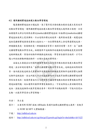 4.2. 運用擴增實境技術建立數位學習環境
    隨著擴增實境技術日趨成熟，為了製作更活潑的數位教材或建立更有效率
的數位學習環境，運用擴增實境技術建立數位學習環境之應用與日俱增。目前
相關應用大部分均侷限在標記(marker)擴增實境技術 但無標記(markerless)擴增
                           ，
實境技術使用上更具彈性，不必受限於標記的使用，應用層面更廣。視覺追蹤
技術是擴增實境重要底層核心技術之一，但在實際應用上會受周邊環境光源、
辨識圖樣角度、影像解析度、辨識圖樣材質等 4 項因素影響。另外，在「無標
記擴增實境數位學習系統」相關應用中追蹤物件的複雜度及移動速度更會影響
追蹤辨識效果，因為好的物件辨識與追蹤效能，學習者在操作系統時，才可以
隨心所欲的移動辨識的物件，以增加系統的實用性。
    本論文主要提出如何運用擴增實境的技術來製作數位教材及建立數位學習
環境，並分析現有運用在「無標記擴增實境數位學習系統」追蹤技術的限制因
素，進而提出能追蹤各式真實物件及降低物件移動速度對物件追蹤影響之無標
記物件追蹤技術。本文所提之方法就技術層面而言能提昇無標記擴增實境的實
用性及普及性；就應用層面而言可瞭解製作擴增實境數位教材及實現數位學習
環境相關問題。例如運用於國軍軍事裝備維修上，可有效降低人員訓練時間及
成本，並能迅速維修以提昇裝備妥善率；用於軍中的戰術教學，可使內容更加
生動，以提昇學習者之學習興趣。


作者： 李正豪
簡介： 主要利用 SURF 搭配 ARStudio 來運作無標記擴增實境之應用，有較多
        之 SURF 與 SIFT 之實驗數據。
下載： http://ndltd.ncl.edu.tw
連結： http://ndltd.ncl.edu.tw/cgi-bin/gs32/gsweb.cgi/login?o=dnclcdr&s=id=%22



                                     2
 