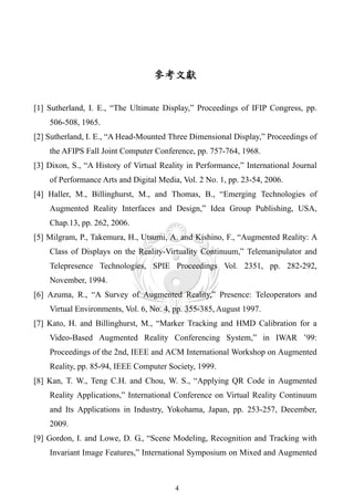參考文獻


[1] Sutherland, I. E., “The Ultimate Display,” Proceedings of IFIP Congress, pp.
    506-508, 1965.
[2] Sutherland, I. E., “A Head-Mounted Three Dimensional Display,” Proceedings of
    the AFIPS Fall Joint Computer Conference, pp. 757-764, 1968.
[3] Dixon, S., “A History of Virtual Reality in Performance,” International Journal
    of Performance Arts and Digital Media, Vol. 2 No. 1, pp. 23-54, 2006.
[4] Haller, M., Billinghurst, M., and Thomas, B., “Emerging Technologies of
    Augmented Reality Interfaces and Design,” Idea Group Publishing, USA,
    Chap.13, pp. 262, 2006.
[5] Milgram, P., Takemura, H., Utsumi, A. and Kishino, F., “Augmented Reality: A
    Class of Displays on the Reality-Virtuality Continuum,” Telemanipulator and
    Telepresence Technologies, SPIE Proceedings Vol. 2351, pp. 282-292,
    November, 1994.
[6] Azuma, R., “A Survey of Augmented Reality,” Presence: Teleoperators and
    Virtual Environments, Vol. 6, No. 4, pp. 355-385, August 1997.
[7] Kato, H. and Billinghurst, M., “Marker Tracking and HMD Calibration for a
    Video-Based Augmented Reality Conferencing System,” in IWAR ’99:
    Proceedings of the 2nd, IEEE and ACM International Workshop on Augmented
    Reality, pp. 85-94, IEEE Computer Society, 1999.
[8] Kan, T. W., Teng C.H. and Chou, W. S., “Applying QR Code in Augmented
    Reality Applications,” International Conference on Virtual Reality Continuum
    and Its Applications in Industry, Yokohama, Japan, pp. 253-257, December,
    2009.
[9] Gordon, I. and Lowe, D. G., “Scene Modeling, Recognition and Tracking with
    Invariant Image Features,” International Symposium on Mixed and Augmented



                                         4
 