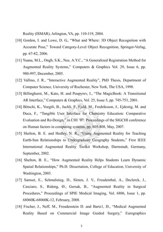 Reality (ISMAR), Arlington, VA, pp. 110-119, 2004.
[10] Gordon, I. and Lowe, D. G., “What and Where: 3D Object Recognition with
    Accurate Pose,” Toward Category-Level Object Recognition, Springer-Verlag,
    pp. 67-82, 2006.
[11] Yuana, M.L., Ongb, S.K., Nee, A.Y.C., “A Generalized Registration Method for
    Augmented Reality Systems,” Computers & Graphics Vol. 29, Issue 6, pp.
    980-997, December, 2005.
[12] Vallino, J. R., “Interactive Augmented Reality”, PhD Thesis, Department of
    Computer Science, University of Rochester, New York, The USA, 1998.
[13] Billinghurst, M., Kato, H. and Poupyrev, I., “The MagicBook: A Transitional
    AR Interface,” Computers & Graphics, Vol. 25, Issue 5, pp. 745-753, 2001.
[14] Bötschi, K., Voegtli, B., Juchli, P., Fjeld, M., Fredriksson, J., Ejdestig, M. and
    Duca, F., “Tangible User Interface for Chemistry Education: Comparative
    Evaluation and Re-Design,” in CHI ’07: Proceedings of the SIGCHI conference
    on Human factors in computing systems, pp. 805-808, May, 2007.
[15] Shelton, B. E. and Hedley, N. R., “Using Augmented Reality for Teaching
    Earth-Sun Relationships to Undergraduate Geography Students,” First IEEE
    International Augmented Reality Toolkit Workshop, Darmstadt, Germany,
    September, 2002.
[16] Shelton, B. E., “How Augmented Reality Helps Students Learn Dynamic
    Spatial Relationships,” Ph.D. Dissertation, College of Education, University of
    Washington, 2003.
[17] Samset, E., Schmalstieg, D., Sloten, J. V., Freudenthal, A., Declerck, J.,
    Casciaro, S., Rideng, Ø., Gersak, B., “Augmented Reality in Surgical
    Procedures,” Proceedings of SPIE Medical Imaging, Vol. 6806, Issue 1, pp.
    68060K-68060K-12, February, 2008.
[18] Fischer, J., Neff, M., Freudenstein D. and Bartz1, D., “Medical Augmented
    Reality Based on Commercial Image Guided Surgery,” Eurographics


                                           5
 