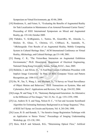 Symposium on Virtual Environments, pp. 83-86, 2004.
[19] Henderson, S., and Feiner, S., “Evaluating the Benefits of Augmented Reality
    for Task Localization in Maintenance of an Armored Personnel Carrier Turret,”
    Proceeding of IEEE International Symposium on Mixed and Augmented
    Reality, pp. 135-144, October 2009.
[20] Vlahakis, V., KARigiannis, J., Tsotros, M., GounARis, M., Almeida, L.,
    Stricker, D., Gleue, T., Christou, I.T., CARlucci, R., Ioannidis, N.,
    “ARcheoguide: First Results of an Augmented Reality, Mobile Computing
    System in Cultural Heritage Sites,” ACM International Conference on Virtual
    Reality, ARcheology, and Cultural Heritage, pp.131-140, 2001.
[21] Huang, C. R., “The Vision-Base Interaction on Augmented Exhibition
    Environments,” Ph.D. Dissertation, Department of Electrical Engineering,
    National Cheng Kung University Tainan, Taiwan, R.O.C., June, 2005.
[22] Heikkila, J. and Silven, O., “A Four-Step Camera Calibration Procedure with
    Implicit Image Correction,” In Proc. of IEEE Computer Vision and Pattern
    Recognition, pp. 1106-1112, 1997.
[23] Hu, W., Tan, T., Wang, L. and Maybank, S., “A Survey on Visual Surveillance
    of Object Motion and Behaviors,” IEEE Transactions on Systems, Man and
    Cybernetics, Part C: Applications and Reviews, Vol. 34, pp. 334-352, 2004.
[24] Longa, W. and Yang, Y. H., “Stationary Background Generation: An Alternative
    to the Difference of Two Images,” Vol. 23, No. 12, pp. 1351-1359, 1990.
[25] Lai, Andrew H. S. and Yung, Nelson H. C., “A Fast and Accurate Scoreboard
    Algorithm for Estimating Stationary Background in an Image Sequence,” Proc.
    of IEEE Int’l Symp. on Circuits and Systems, Vol. 4, 241-244, 1998.
[26] Lucas, B. D. and Kanade, T., “An Iterative Image Registration Technique with
    an Application to Stereo Vision,” Proceedings of Imaging Understanding
    Workshop, pp. 121-130, 1981.
[27] Horn, B.K.P. and Schunck, B.G., “Determining Optical Flow,” Artificial


                                          6
 