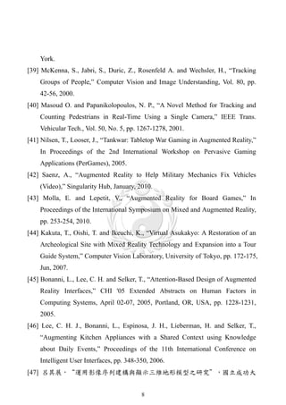 York.
[39] McKenna, S., Jabri, S., Duric, Z., Rosenfeld A. and Wechsler, H., “Tracking
    Groups of People,” Computer Vision and Image Understanding, Vol. 80, pp.
    42-56, 2000.
[40] Masoud O. and Papanikolopoulos, N. P., “A Novel Method for Tracking and
    Counting Pedestrians in Real-Time Using a Single Camera,” IEEE Trans.
    Vehicular Tech., Vol. 50, No. 5, pp. 1267-1278, 2001.
[41] Nilsen, T., Looser, J., “Tankwar: Tabletop War Gaming in Augmented Reality,”
    In Proceedings of the 2nd International Workshop on Pervasive Gaming
    Applications (PerGames), 2005.
[42] Saenz, A., “Augmented Reality to Help Military Mechanics Fix Vehicles
    (Video),” Singularity Hub, January, 2010.
[43] Molla, E. and Lepetit, V., “Augmented Reality for Board Games,” In
    Proceedings of the International Symposium on Mixed and Augmented Reality,
    pp. 253-254, 2010.
[44] Kakuta, T., Oishi, T. and Ikeuchi, K., “Virtual Asukakyo: A Restoration of an
    Archeological Site with Mixed Reality Technology and Expansion into a Tour
    Guide System,” Computer Vision Laboratory, University of Tokyo, pp. 172-175,
    Jun, 2007.
[45] Bonanni, L., Lee, C. H. and Selker, T., “Attention-Based Design of Augmented
    Reality Interfaces,” CHI '05 Extended Abstracts on Human Factors in
    Computing Systems, April 02-07, 2005, Portland, OR, USA, pp. 1228-1231,
    2005.
[46] Lee, C. H. J., Bonanni, L., Espinosa, J. H., Lieberman, H. and Selker, T.,
    “Augmenting Kitchen Appliances with a Shared Context using Knowledge
    about Daily Events,” Proceedings of the 11th International Conference on
    Intelligent User Interfaces, pp. 348-350, 2006.
[47] 呂其展，“運用影像序列建構與顯示三維地形模型之研究＂，國立成功大


                                          8
 