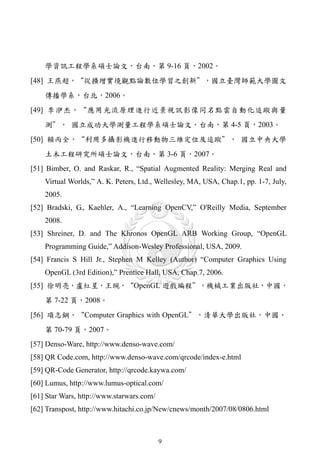 學資訊工程學系碩士論文，台南，第 9-16 頁，2002。
[48] 王燕超，“從擴增實境觀點論數位學習之創新＂，國立臺灣師範大學圖文
    傳播學系，台北，2006。
[49] 李洢杰，“應用光流原理進行近景視訊影像同名點雲自動化追蹤與量
    測＂， 國立成功大學測量工程學系碩士論文，台南，第 4-5 頁，2003。
[50] 賴丙全，“利用多攝影機進行移動物三維定位及追蹤＂， 國立中央大學
    土木工程研究所碩士論文，台南，第 3-6 頁，2007。
[51] Bimber, O. and Raskar, R., “Spatial Augmented Reality: Merging Real and
    Virtual Worlds,” A. K. Peters, Ltd., Wellesley, MA, USA, Chap.1, pp. 1-7, July,
    2005.
[52] Bradski, G., Kaehler, A., “Learning OpenCV,” O'Reilly Media, September
    2008.
[53] Shreiner, D. and The Khronos OpenGL ARB Working Group, “OpenGL
    Programming Guide,” Addison-Wesley Professional, USA, 2009.
[54] Francis S Hill Jr., Stephen M Kelley (Author) “Computer Graphics Using
    OpenGL (3rd Edition),” Prentice Hall, USA, Chap.7, 2006.
[55] 徐明亮，盧紅星，王琬，“OpenGL 遊戲編程＂，機械工業出版社，中國，
    第 7-22 頁，2008。
[56] 項志鋼，“Computer Graphics with OpenGL＂，清華大學出版社，中國，
    第 70-79 頁，2007。
[57] Denso-Ware, http://www.denso-wave.com/
[58] QR Code.com, http://www.denso-wave.com/qrcode/index-e.html
[59] QR-Code Generator, http://qrcode.kaywa.com/
[60] Lumus, http://www.lumus-optical.com/
[61] Star Wars, http://www.starwars.com/
[62] Transpost, http://www.hitachi.co.jp/New/cnews/month/2007/08/0806.html



                                           9
 
