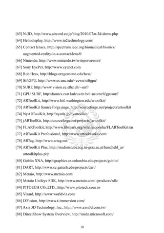[63] N-3D, http://www.aircord.co.jp/blog/2010/07/n-3d-demo.php
[64] Heliodisplay, http://www.io2technology.com/
[65] Contact lenses, http://spectrum.ieee.org/biomedical/bionics/
    augmented-reality-in-a-contact-lens/0
[66] Nintendo, http://www.nintendo.tw/wiisportsresort/
[67] Sony EyePet, http://www.eyepet.com
[68] Rob Hess, http://blogs.oregonstate.edu/hess/
[69] SiftGPU, http://www.cs.unc.edu/~ccwu/siftgpu/
[70] SURF, http://www.vision.ee.ethz.ch/~surf/
[71] GPU SURF, http://homes.esat.kuleuven.be/~ncorneli/gpusurf/
[72] ARToolKit, http://www.hitl.washington.edu/artoolkit/
[73] ARToolKit SourceForge page, http://sourceforge.net/projects/artoolkit
[74] NyARToolKit, http://nyatla.jp/nyartoolkit/
[75] jARToolKit, http://sourceforge.net/projects/jartoolkit/
[76] FLARToolkit, http://www.libspark.org/wiki/saqoosha/FLARToolKit/en
[77] ARToolKit Professional, http://www.artoolworks.com/
[78] ARTag, http://www.artag.net/
[79] ARToolKit Plus, http://studierstube.icg.tu-graz.ac.at/handheld_ar/
    artoolkitplus.php
[80] Goblin XNA, http://graphics.cs.columbia.edu/projects/goblin/
[81] DART, http://www.cc.gatech.edu/projects/dart/
[82] Metaio, http://www.metaio.com/
[83] Metaio Unifeye SDK, http://www.metaio.com/ /products/sdk/
[84] PITOECH CO.,LTD., http://www.pitotech.com.tw
[85] Vizard, http://www.worldviz.com
[86] D'Fusion, http://www.t-immersion.com/
[87] Axis 3D Technology, Inc., http://www.axis3d.com.tw/
[88] DirectShow System Overview, http://msdn.microsoft.com/


                                           10
 