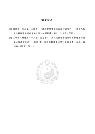論文發表


[1] 鍾德煥、李正豪、王順吉，“擴增實境實做技術探討與分析＂，第十九屆
  國防科技學術研討會論文集，桃園龍潭，第 911-918 頁，2010。
[2] 王順吉、鍾德煥、李正豪、翁志嘉，“無標記擴增實境實驗平台建置與視
  覺追蹤技術分析＂，2011 電子商務與數位生活研討會論文集，台北，第
  1059-1075 頁，2011。




                       12
 