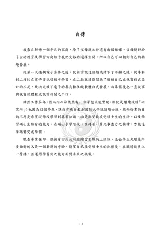 自傳


  我來自新竹一個平凡的家庭，除了父母親之外還有兩個姊姊，父母親對於
子女的教育及學習方向給予我們充裕的選擇空間，所以自己可以朝向自己的興
趣發展。
  從第一次接觸電子套件之後，就與資訊這個領域結下了不解之緣，從專科
到二技均在電子資訊領域中學習，在二技就讀期間為了彌補自己在視窗程式設
計的不足，故決定放下電子的專長轉往純軟體程式發展，而畢業後也一直從事
與視窗軟體程式設計相關之工作。
  雖然工作多年，然而內心卻依然有一個夢想未能實現，那就是繼續攻讀「研
  ；也因為這個夢想，讓我有機會來到國防大學就讀碩士班。然而唸書的目
究所」
的不再是希望從學校學習到專業知識，而是期望能感受碩士生的生活，以及學
習碩士生該有的能力。在碩士求學階段，稟持著一貫凡事盡力之精神，方能逐
夢踏實完成學業。
  眼看畢業在即，很快會回到公司繼續當全職的上班族，退去學生光環後所
要面對的又是一個嶄新的考驗，期望自己接受碩士生的洗禮後，在職場能更上
一層樓，並運用學習到之能力面對未來之挑戰。




                  13
 