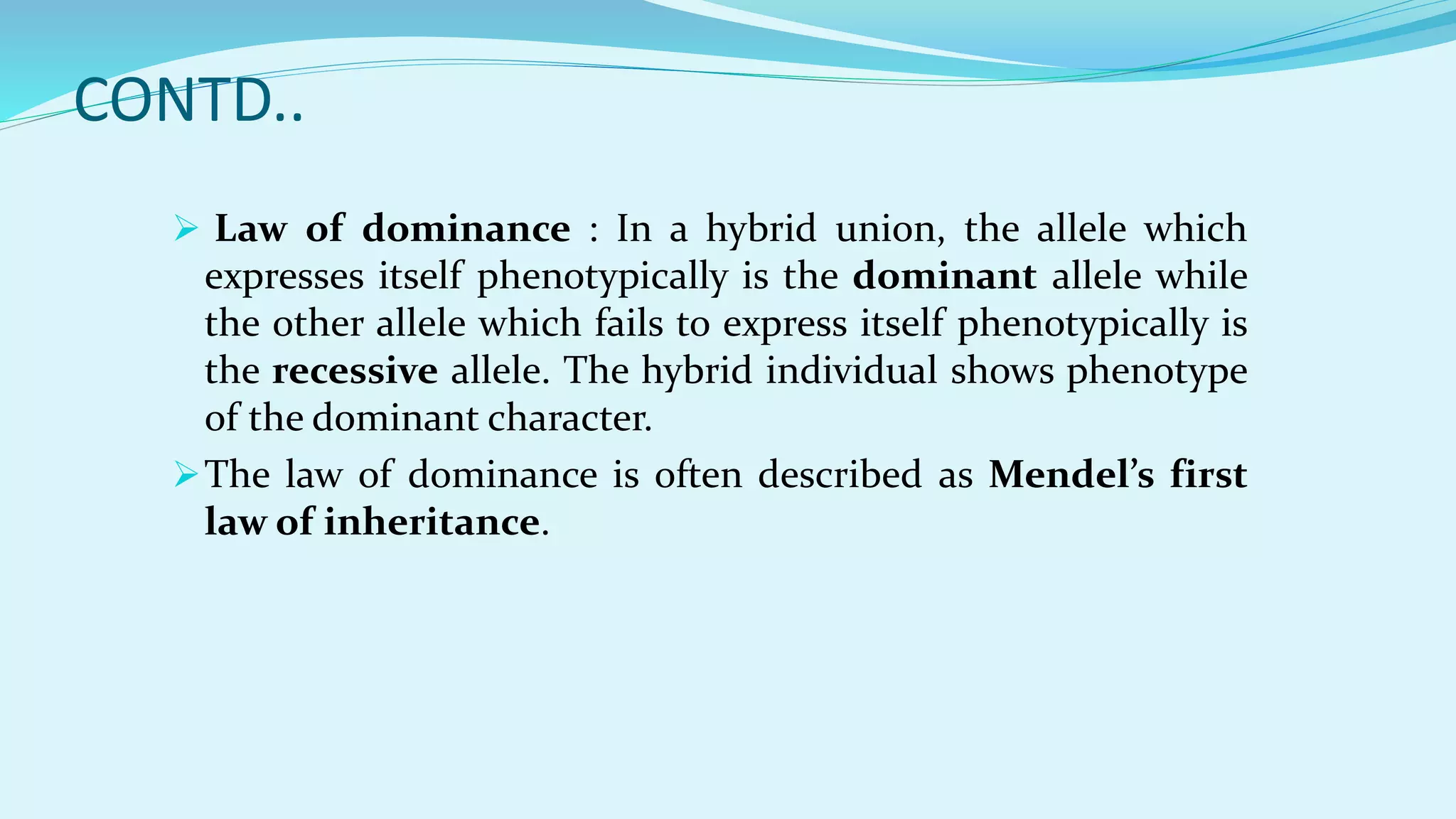 CONTD..
 Law of dominance : In a hybrid union, the allele which
expresses itself phenotypically is the dominant allele while
the other allele which fails to express itself phenotypically is
the recessive allele. The hybrid individual shows phenotype
of the dominant character.
The law of dominance is often described as Mendel’s first
law of inheritance.
 