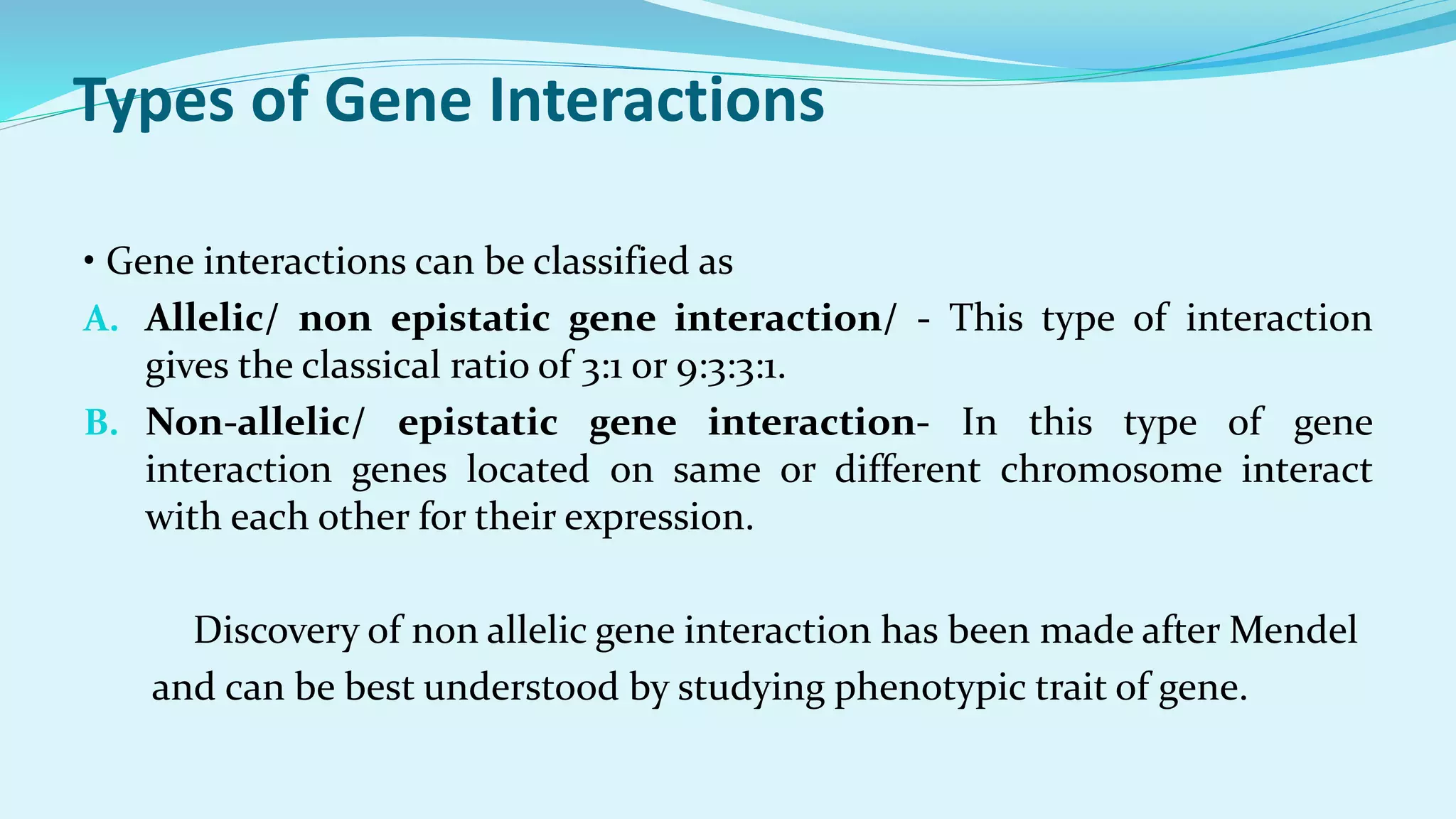 Types of Gene Interactions
• Gene interactions can be classified as
A. Allelic/ non epistatic gene interaction/ - This type of interaction
gives the classical ratio of 3:1 or 9:3:3:1.
B. Non-allelic/ epistatic gene interaction- In this type of gene
interaction genes located on same or different chromosome interact
with each other for their expression.
Discovery of non allelic gene interaction has been made after Mendel
and can be best understood by studying phenotypic trait of gene.
 