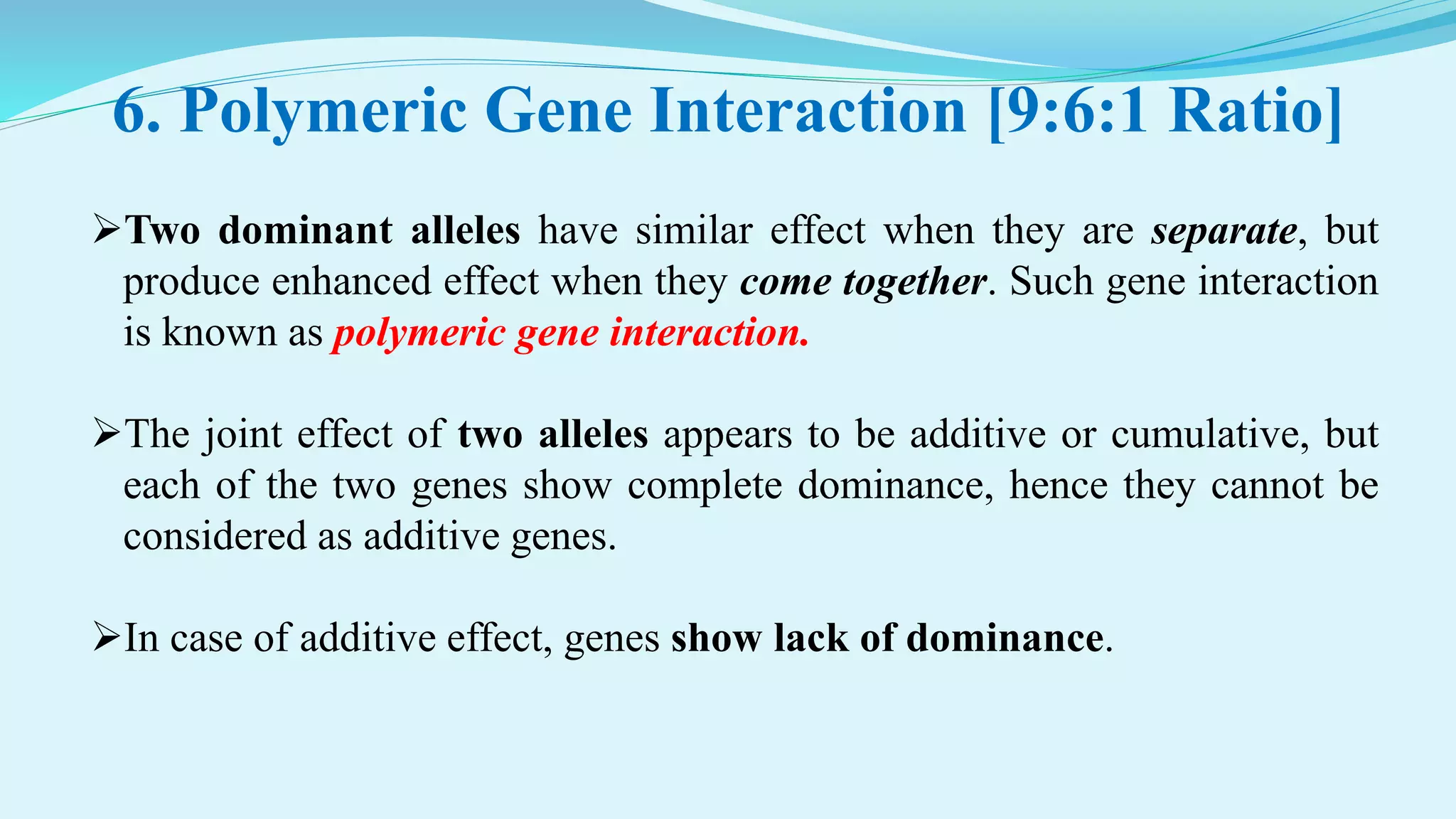 6. Polymeric Gene Interaction [9:6:1 Ratio]
Two dominant alleles have similar effect when they are separate, but
produce enhanced effect when they come together. Such gene interaction
is known as polymeric gene interaction.
The joint effect of two alleles appears to be additive or cumulative, but
each of the two genes show complete dominance, hence they cannot be
considered as additive genes.
In case of additive effect, genes show lack of dominance.
 
