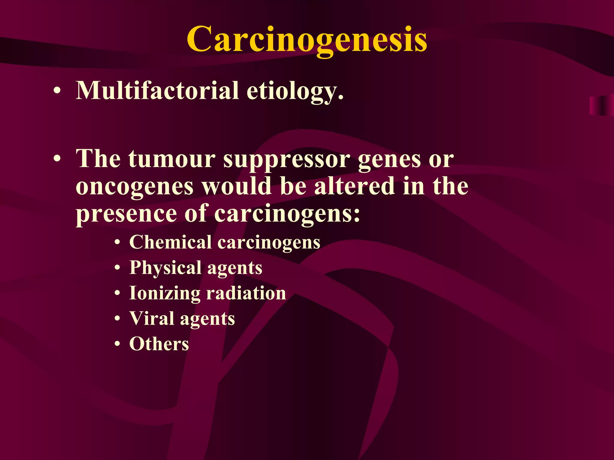 Carcinogenesis Multifactorial etiology. The tumour suppressor genes or oncogenes would be altered in the presence of carcinogens: Chemical carcinogens Physical agents Ionizing radiation Viral agents Others