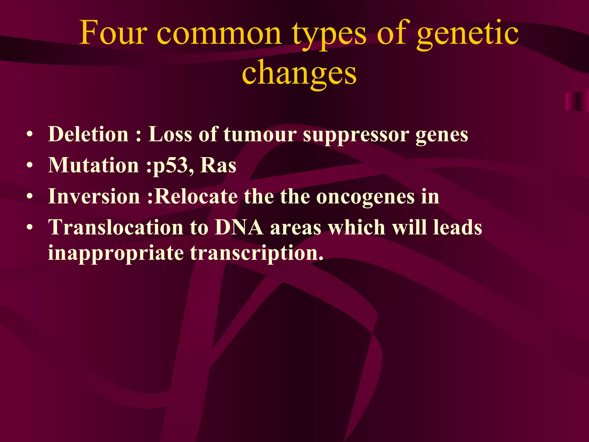 Four common types of genetic changes Deletion : Loss of tumour suppressor genes Mutation :p53, Ras Inversion :Relocate the the oncogenes in Translocation to DNA areas which will leads inappropriate transcription.