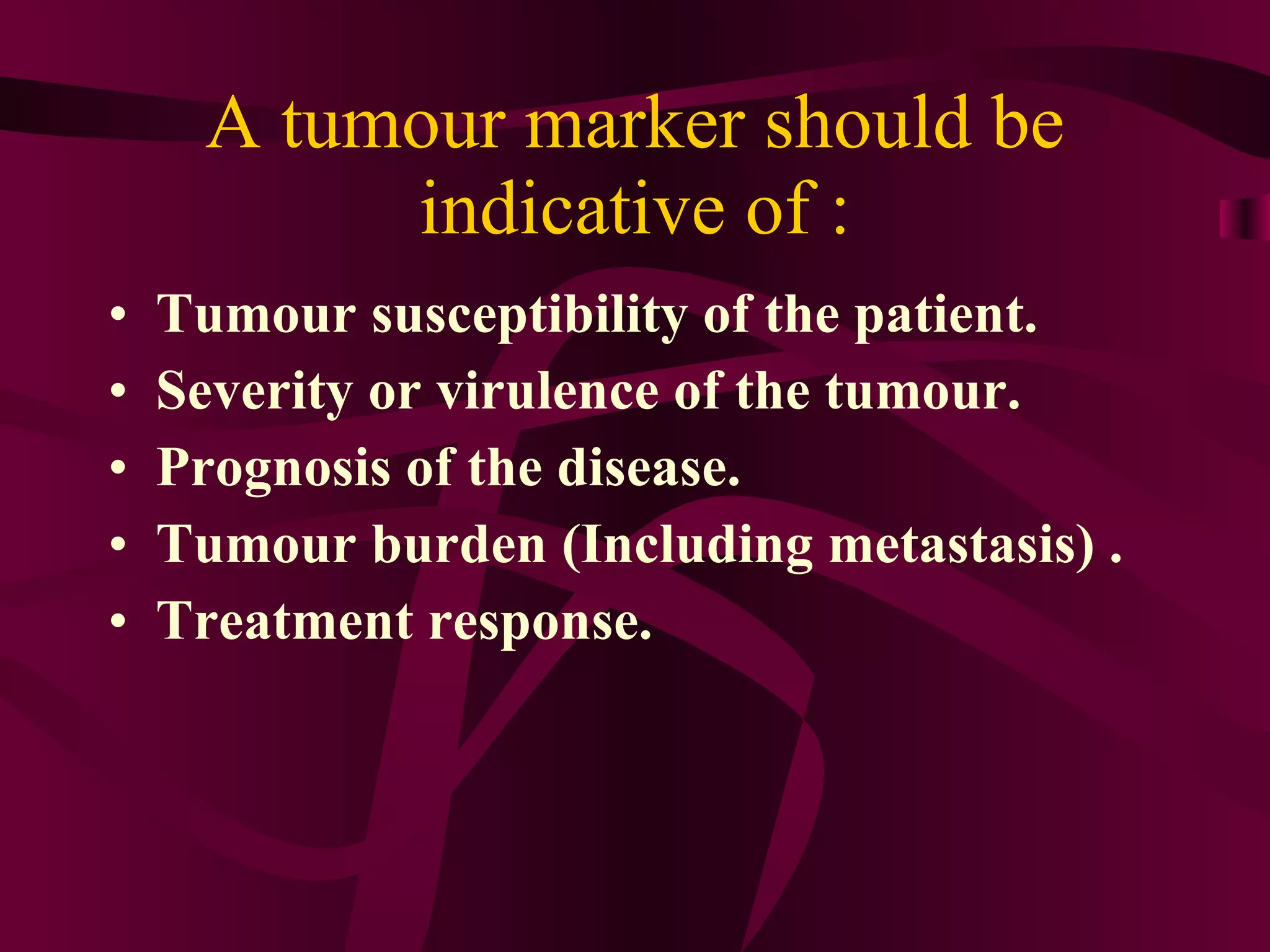 A tumour marker should be indicative of : Tumour susceptibility of the patient. Severity or virulence of the tumour. Prognosis of the disease. Tumour burden (Including metastasis) . Treatment response.
