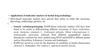 • Applications of molecular markers in herbal drug technology:
• DNA-based molecular markers have proved their utility in fields like taxonomy,
physiology, embryology, genetics, etc.
•
 Genetic variation/genotyping: RAPD-based molecular markers [10] have been
found to be useful in differentiating different accessions of Taxus wallichiana,
neem, Juniperus communis L., Codonopsis pilosula, Allium schoenoprasum L.,
Andrographis paniculata collected from different geographical regions.
Interspecies variation has been studied using RFLP and RAPD in different genera
such as Glycerrhiza, Echinacea, Curcuma and Arabidopsis.
 RAPD has served as a tool for the detection of variability in Jojoba (Simmondsia
chinensis L. Schneider), Vitis vinifera L. and tea (Camellia sinesis).
 