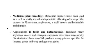  Medicinal plant breeding: Molecular markers have been used
as a tool to verify sexual and apomictic offspring of intraspecific
crosses in Hypericum perforatum, a well known antihelminthic
and diuretic.
•
 Applications in foods and nutraceuticals: Roundup ready
soybeans, maize and cecropin, capsicum have been successfully
discriminated from non-GM products using primers specific for
inserted genes and crop endogenous genes.
 