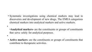 • Systematic investigations using chemical markers may lead to
discoveries and development of new drugs. The EMEA categorizes
chemical markers into analytical markers and active markers.
•
•Analytical markers- are the constituents or groups of constituents
that serve solely for analytical purposes.
•
• Active markers- are the constituents or groups of constituents that
contribute to therapeutic activities.
 